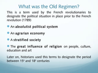 What was the Old Regimen?
This is a term used by the French revolutionaries to
designate the political situation in place prior to the French
revolution (1789)
An absolutist political system
An agrarian economy
A stratified society
The great influence of religion on people, culture,
education and art
Later on, historians used this terms to designate the period
between 15th
and 18th
centuries
 