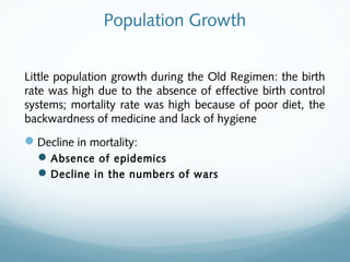 Population Growth
Little population growth during the Old Regimen: the birth
rate was high due to the absence of effective birth control
systems; mortality rate was high because of poor diet, the
backwardness of medicine and lack of hygiene
Decline in mortality:
Absence of epidemics
Decline in the numbers of wars
 