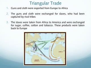 Triangular Trade
1. Guns and cloth were exported from Europe to Africa
2. The guns and cloth were exchanged for slaves, who had been
captured by rival tribes
3. The slaves were taken from Africa to America and were exchanged
for sugar, coffee, cotton and tobacco. These products were taken
back to Europe
 