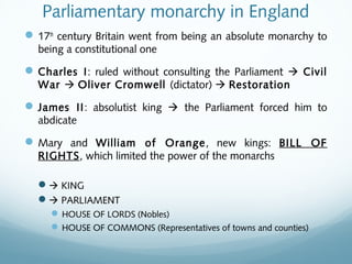 Parliamentary monarchy in England
17th
century Britain went from being an absolute monarchy to
being a constitutional one
Charles I: ruled without consulting the Parliament  Civil
War  Oliver Cromwell (dictator)  Restoration
James II: absolutist king  the Parliament forced him to
abdicate
Mary and William of Orange, new kings: BILL OF
RIGHTS, which limited the power of the monarchs
 KING
 PARLIAMENT
HOUSE OF LORDS (Nobles)
HOUSE OF COMMONS (Representatives of towns and counties)
 
