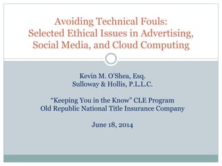 Avoiding Technical Fouls:
Selected Ethical Issues in Advertising,
Social Media, and Cloud Computing
Kevin M. O’Shea, Esq.
Sulloway & Hollis, P.L.L.C.
“Keeping You in the Know” CLE Program
Old Republic National Title Insurance Company
June 18, 2014
 