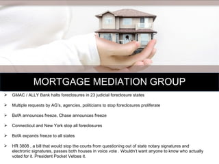 MORTGAGE MEDIATION GROUP GMAC / ALLY Bank halts foreclosures in 23 judicial foreclosure states Multiple requests by AG’s, agencies, politicians to stop foreclosures proliferate BofA announces freeze, Chase announces freeze Connecticut and New York stop all foreclosures BofA expands freeze to all states HR 3808 , a bill that would stop the courts from questioning out of state notary signatures and electronic signatures, passes both houses in voice vote . Wouldn’t want anyone to know who actually voted for it. President Pocket Vetoes it.  