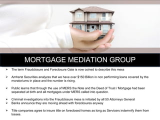 MORTGAGE MEDIATION GROUP The term Fraudclosure and Foreclosure Gate is now coined to describe this mess Amherst Securities analyzes that we have over $150 Billion in non performing loans covered by the moratoriums in place and the number is rising. Public learns that through the use of MERS the Note and the Deed of Trust / Mortgage had been separated at birth and all mortgages under MERS called into question. Criminal investigations into the Fraudclosure mess is initiated by all 50 Attorneys General  Banks announce they are moving ahead with foreclosures anyway  Title companies agree to insure title on foreclosed homes as long as Servicers indemnify them from losses.  