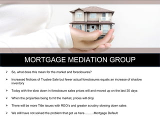 MORTGAGE MEDIATION GROUP So, what does this mean for the market and foreclosures? Increased Notices of Trustee Sale but fewer actual foreclosures equals an increase of shadow inventory Today with the slow down in foreclosure sales prices will and moved up on the last 30 days When the properties being to hit the market, prices will drop There will be more Title issues with REO’s and greater scrutiny slowing down sales We still have not solved the problem that got us here………Mortgage Default 