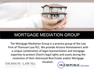 The Mortgage Mediation Group is a practice group of the Law Firm of Thomson Law PLC. We provide Arizona Homeowners with a unique combination of legal representation and mortgage expertise to protect Client’s legal rights and assets during the resolution of their distressed Real Estate and/or Mortgage situation.  MORTGAGE MEDIATION GROUP 