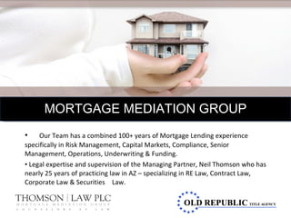 Our Team has a combined 100+ years of Mortgage Lending experience  specifically in Risk Management, Capital Markets, Compliance, Senior  Management, Operations, Underwriting & Funding. Legal expertise and supervision of the Managing Partner, Neil Thomson who has nearly 25 years of practicing law in AZ – specializing in RE Law, Contract Law, Corporate Law & Securities Law. MORTGAGE MEDIATION GROUP 