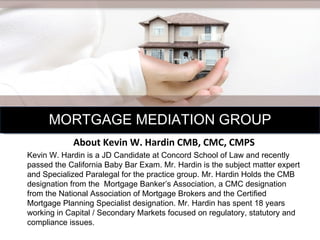 About Kevin W. Hardin CMB, CMC, CMPS Kevin W. Hardin is a JD Candidate at Concord School of Law and recently passed the California Baby Bar Exam. Mr. Hardin is the subject matter expert and Specialized Paralegal for the practice group. Mr. Hardin Holds the CMB designation from the  Mortgage Banker’s Association, a CMC designation from the National Association of Mortgage Brokers and the Certified Mortgage Planning Specialist designation. Mr. Hardin has spent 18 years working in Capital / Secondary Markets focused on regulatory, statutory and compliance issues. MORTGAGE MEDIATION GROUP 