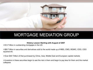 MORTGAGE MEDIATION GROUP History Lesson Starting with August of 2007  $12 Trillion in outstanding mortgages in the US $60 Trillion in securities and derivatives sold to the world made up of MBS, CMO, REMIC, CDO, CDO squared etc Over $40 Trillion of that purchased by China, Asia, Middle East and European capital markets Investors in these securities begin to see the risk in them and begin to pay less for them and the market collapses 