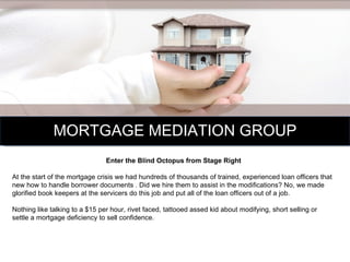 MORTGAGE MEDIATION GROUP Enter the Blind Octopus from Stage Right At the start of the mortgage crisis we had hundreds of thousands of trained, experienced loan officers that new how to handle borrower documents . Did we hire them to assist in the modifications? No, we made glorified book keepers at the servicers do this job and put all of the loan officers out of a job. Nothing like talking to a $15 per hour, rivet faced, tattooed assed kid about modifying, short selling or settle a mortgage deficiency to sell confidence.  