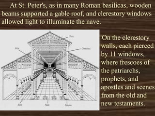 At St. Peter's, as in many Roman basilicas, wooden
beams supported a gable roof, and clerestory windows
allowed light to illuminate the nave.
On the clerestory
walls, each pierced
by 11 windows,
where frescoes of
the patriarchs,
prophets, and
apostles and scenes
from the old and
new testaments.
 
