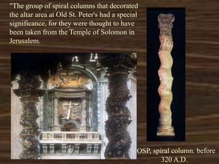 "The group of spiral columns that decorated
the altar area at Old St. Peter's had a special
significance, for they were thought to have
been taken from the Temple of Solomon in
Jerusalem.
*OSP, spiral column. before
320 A.D.
 