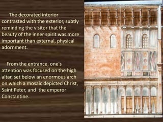 The decorated interior
contrasted with the exterior, subtly
reminding the visitor that the
beauty of the inner spirit was more
important than external, physical
adornment.
From the entrance, one's
attention was focused on the high
altar, set below an enormous arch
on which a mosaic depicted Christ,
Saint Peter, and the emperor
Constantine.
 