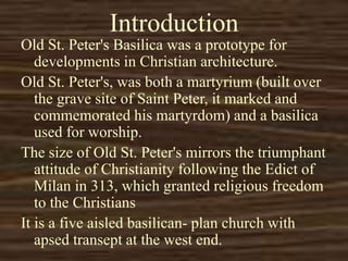 Introduction
Old St. Peter's Basilica was a prototype for
developments in Christian architecture.
Old St. Peter's, was both a martyrium (built over
the grave site of Saint Peter, it marked and
commemorated his martyrdom) and a basilica
used for worship.
The size of Old St. Peter's mirrors the triumphant
attitude of Christianity following the Edict of
Milan in 313, which granted religious freedom
to the Christians
It is a five aisled basilican- plan church with
apsed transept at the west end.
 