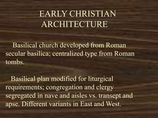 EARLY CHRISTIAN
ARCHITECTURE
Basilical church developed from Roman
secular basilica; centralized type from Roman
tombs.
Basilical plan modified for liturgical
requirements; congregation and clergy
segregated in nave and aisles vs. transept and
apse. Different variants in East and West.
 