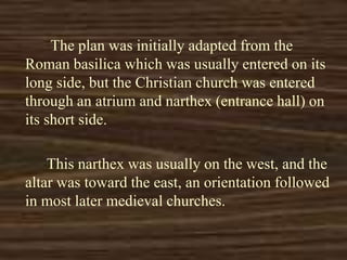 The plan was initially adapted from the
Roman basilica which was usually entered on its
long side, but the Christian church was entered
through an atrium and narthex (entrance hall) on
its short side.
This narthex was usually on the west, and the
altar was toward the east, an orientation followed
in most later medieval churches.
 