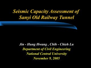 Seismic Capacity Assessment of
Sanyi Old Railway Tunnel
Jin - Hung Hwang , Chih - Chieh Lu
Department of Civil Engineering
National Central University
November 9, 2005
 