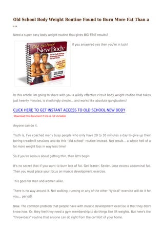 Old School Body Weight Routine Found to Burn More Fat Than a
...

Need a super easy body weight routine that gives BIG TIME results?


                                                  If you answered yes then you're in luck!




In this article I'm going to share with you a wildly effective circuit body weight routine that takes
just twenty minutes, is shockingly simple... and works like absolute gangbusters!


CLICK HERE TO GET INSTANT ACCESS TO OLD SCHOOL NEW BODY
Download this document if link is not clickable


Anyone can do it.


Truth is, I've coached many busy people who only have 20 to 30 minutes a day to give up their
boring treadmill sessions and do this "old-school" routine instead. Net result... a whole hell of a
lot more weight loss in way less time!


So if you're serious about getting thin, then let's begin.


It's no secret that if you want to burn lots of fat. Get leaner. Sexier. Lose excess abdominal fat.
Then you must place your focus on muscle development exercise.


This goes for men and women alike.


There is no way around it. Not walking, running or any of the other "typical" exercise will do it for
you... period!


Now. The common problem that people have with muscle development exercise is that they don't
know how. Or, they feel they need a gym membership to do things like lift weights. But here's the
"throw-back" routine that anyone can do right from the comfort of your home.
 