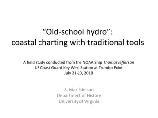 “Old-school hydro”:
coastal charting with traditional tools
S. Max Edelson
Department of History
University of Virginia
A field study conducted from the NOAA Ship Thomas Jefferson
US Coast Guard Key West Station at Trumbo Point
July 21-23, 2010
 