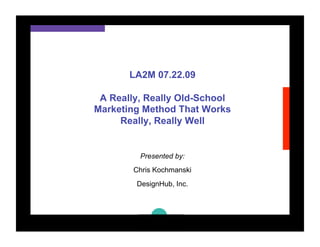 LA2M 07.22.09

 A Really, Really Old-School
Marketing Method That Works
     Really, Really Well


         Presented by:
        Chris Kochmanski
        DesignHub, Inc.
 
