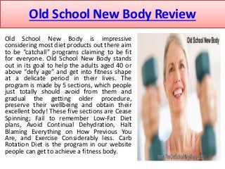 Old School New Body Review 
Old School New Body is impressive 
considering most diet products out there aim 
to be “catchall” programs claiming to be fit 
for everyone. Old School New Body stands 
out in its goal to help the adults aged 40 or 
above “defy age” and get into fitness shape 
at a delicate period in their lives. The 
program is made by 5 sections, which people 
just totally should avoid from them and 
gradual the getting older procedure, 
preserve their wellbeing and obtain their 
excellent body! These five sections are Cease 
Spinning; Fail to remember Low-Fat Diet 
plans, Avoid Continual Dehydration, Halt 
Blaming Everything on How Previous You 
Are, and Exercise Considerably less. Carb 
Rotation Diet is the program in our website 
people can get to achieve a fitness body. 
 