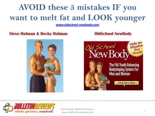 AVOID these 5 mistakes IF you
want to melt fat and LOOK younger
                     www.oldschool-newbody.com

Steve Holman & Becky Holman                           OldSchool NewBody




                       Tamil Young | Bulletin Reviews |
                                                                          1
                        www.oldschool-newbody.com
 