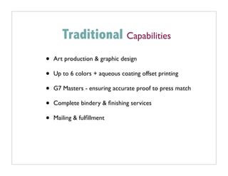 Traditional Capabilities
•   Art production & graphic design

•   Up to 6 colors + aqueous coating offset printing

•   G7 Masters - ensuring accurate proof to press match

•   Complete bindery & ﬁnishing services

•   Mailing & fulﬁllment
 