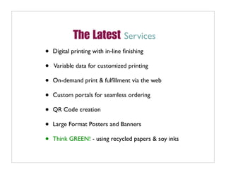 The Latest Services
•   Digital printing with in-line ﬁnishing

•   Variable data for customized printing

•   On-demand print & fulﬁllment via the web

•   Custom portals for seamless ordering

•   QR Code creation

•   Large Format Posters and Banners

•   Think GREEN! - using recycled papers & soy inks
 