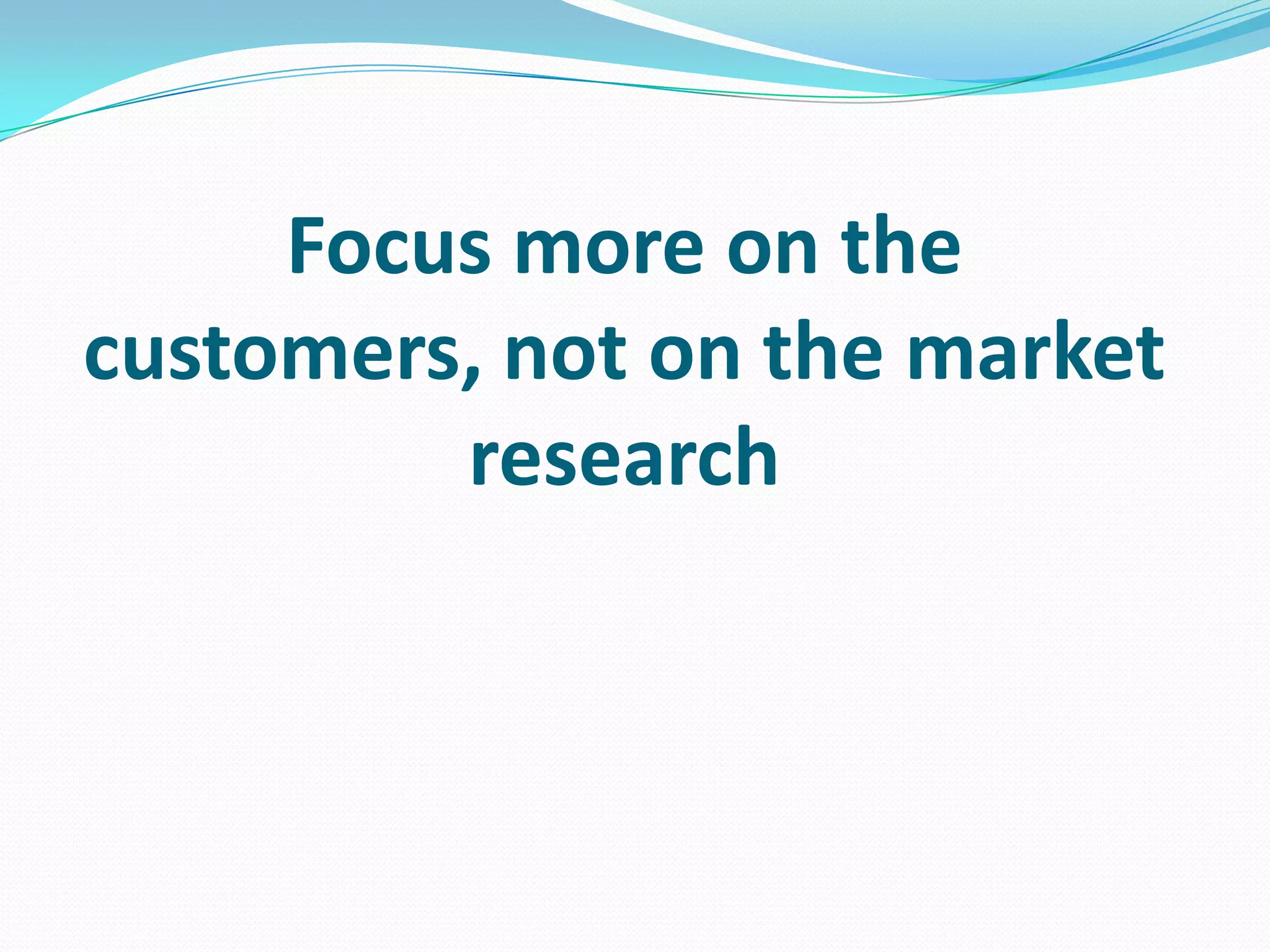 Focus more on the
customers, not on the market
research
 