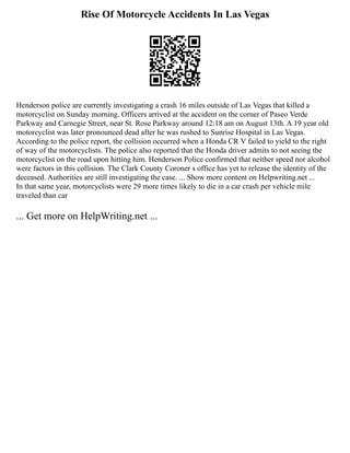 Rise Of Motorcycle Accidents In Las Vegas
Henderson police are currently investigating a crash 16 miles outside of Las Vegas that killed a
motorcyclist on Sunday morning. Officers arrived at the accident on the corner of Paseo Verde
Parkway and Carnegie Street, near St. Rose Parkway around 12:18 am on August 13th. A 19 year old
motorcyclist was later pronounced dead after he was rushed to Sunrise Hospital in Las Vegas.
According to the police report, the collision occurred when a Honda CR V failed to yield to the right
of way of the motorcyclists. The police also reported that the Honda driver admits to not seeing the
motorcyclist on the road upon hitting him. Henderson Police confirmed that neither speed nor alcohol
were factors in this collision. The Clark County Coroner s office has yet to release the identity of the
deceased. Authorities are still investigating the case. ... Show more content on Helpwriting.net ...
In that same year, motorcyclists were 29 more times likely to die in a car crash per vehicle mile
traveled than car
... Get more on HelpWriting.net ...
 