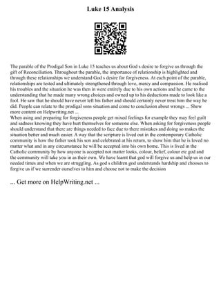 Luke 15 Analysis
The parable of the Prodigal Son in Luke 15 teaches us about God s desire to forgive us through the
gift of Reconciliation. Throughout the parable, the importance of relationship is highlighted and
through these relationships we understand God s desire for forgiveness. At each point of the parable,
relationships are tested and ultimately strengthened through love, mercy and compassion. He realised
his troubles and the situation he was then in were entirely due to his own actions and he came to the
understanding that he made many wrong choices and owned up to his deductions made to look like a
fool. He saw that he should have never left his father and should certainly never treat him the way he
did. People can relate to the prodigal sons situation and come to conclusion about wrongs ... Show
more content on Helpwriting.net ...
When asing and preparing for forgiveness people get mixed feelings for example they may feel guilt
and sadness knowing they have hurt themselves for someone else. When asking for forgiveness people
should understand that there are things needed to face due to there mistakes and doing so makes the
situation better and much easier. A way that the scripture is lived out in the contemporary Catholic
community is how the father took his son and celebrated at his return, to show him that he is loved no
matter what and in any circumstance he will be accepted into his own home. This is lived in the
Catholic community by how anyone is accepted not matter looks, colour, belief, colour etc god and
the community will take you in as their own. We have learnt that god will forgive us and help us in our
needed times and when we are struggling. As god s children god understands hardship and chooses to
forgive us if we surrender ourselves to him and choose not to make the decision
... Get more on HelpWriting.net ...
 