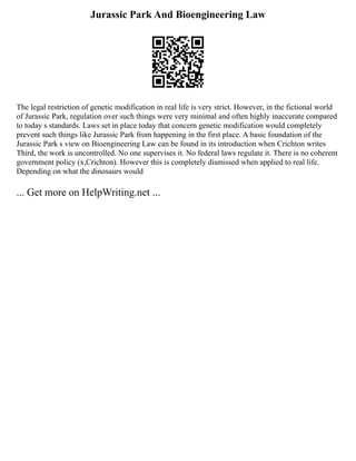 Jurassic Park And Bioengineering Law
The legal restriction of genetic modification in real life is very strict. However, in the fictional world
of Jurassic Park, regulation over such things were very minimal and often highly inaccurate compared
to today s standards. Laws set in place today that concern genetic modification would completely
prevent such things like Jurassic Park from happening in the first place. A basic foundation of the
Jurassic Park s view on Bioengineering Law can be found in its introduction when Crichton writes
Third, the work is uncontrolled. No one supervises it. No federal laws regulate it. There is no coherent
government policy (x,Crichton). However this is completely dismissed when applied to real life.
Depending on what the dinosaurs would
... Get more on HelpWriting.net ...
 
