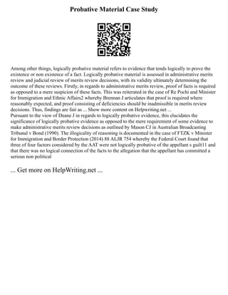 Probative Material Case Study
Among other things, logically probative material refers to evidence that tends logically to prove the
existence or non existence of a fact. Logically probative material is assessed in administrative merits
review and judicial review of merits review decisions, with its validity ultimately determining the
outcome of these reviews. Firstly, in regards to administrative merits review, proof of facts is required
as opposed to a mere suspicion of these facts. This was reiterated in the case of Re Pochi and Minister
for Immigration and Ethnic Affairs2 whereby Brennan J articulates that proof is required where
reasonably expected, and proof consisting of deficiencies should be inadmissible in merits review
decisions. Thus, findings are fair as ... Show more content on Helpwriting.net ...
Pursuant to the view of Deane J in regards to logically probative evidence, this elucidates the
significance of logically probative evidence as opposed to the mere requirement of some evidence to
make administrative merits review decisions as outlined by Mason CJ in Australian Broadcasting
Tribunal v Bond (1990). The illogicality of reasoning is documented in the case of FTZK v Minister
for Immigration and Border Protection (2014) 88 ALJR 754 whereby the Federal Court found that
three of four factors considered by the AAT were not logically probative of the appellant s guilt11 and
that there was no logical connection of the facts to the allegation that the appellant has committed a
serious non political
... Get more on HelpWriting.net ...
 