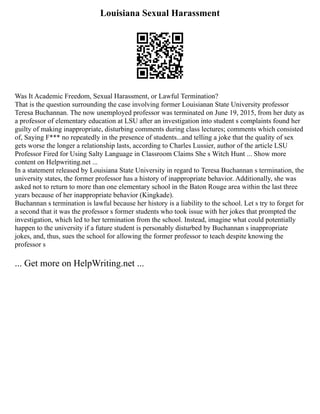 Louisiana Sexual Harassment
Was It Academic Freedom, Sexual Harassment, or Lawful Termination?
That is the question surrounding the case involving former Louisianan State University professor
Teresa Buchannan. The now unemployed professor was terminated on June 19, 2015, from her duty as
a professor of elementary education at LSU after an investigation into student s complaints found her
guilty of making inappropriate, disturbing comments during class lectures; comments which consisted
of, Saying F*** no repeatedly in the presence of students...and telling a joke that the quality of sex
gets worse the longer a relationship lasts, according to Charles Lussier, author of the article LSU
Professor Fired for Using Salty Language in Classroom Claims She s Witch Hunt ... Show more
content on Helpwriting.net ...
In a statement released by Louisiana State University in regard to Teresa Buchannan s termination, the
university states, the former professor has a history of inappropriate behavior. Additionally, she was
asked not to return to more than one elementary school in the Baton Rouge area within the last three
years because of her inappropriate behavior (Kingkade).
Buchannan s termination is lawful because her history is a liability to the school. Let s try to forget for
a second that it was the professor s former students who took issue with her jokes that prompted the
investigation, which led to her termination from the school. Instead, imagine what could potentially
happen to the university if a future student is personably disturbed by Buchannan s inappropriate
jokes, and, thus, sues the school for allowing the former professor to teach despite knowing the
professor s
... Get more on HelpWriting.net ...
 