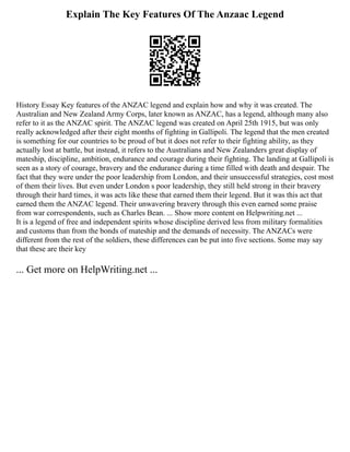 Explain The Key Features Of The Anzaac Legend
History Essay Key features of the ANZAC legend and explain how and why it was created. The
Australian and New Zealand Army Corps, later known as ANZAC, has a legend, although many also
refer to it as the ANZAC spirit. The ANZAC legend was created on April 25th 1915, but was only
really acknowledged after their eight months of fighting in Gallipoli. The legend that the men created
is something for our countries to be proud of but it does not refer to their fighting ability, as they
actually lost at battle, but instead, it refers to the Australians and New Zealanders great display of
mateship, discipline, ambition, endurance and courage during their fighting. The landing at Gallipoli is
seen as a story of courage, bravery and the endurance during a time filled with death and despair. The
fact that they were under the poor leadership from London, and their unsuccessful strategies, cost most
of them their lives. But even under London s poor leadership, they still held strong in their bravery
through their hard times, it was acts like these that earned them their legend. But it was this act that
earned them the ANZAC legend. Their unwavering bravery through this even earned some praise
from war correspondents, such as Charles Bean. ... Show more content on Helpwriting.net ...
It is a legend of free and independent spirits whose discipline derived less from military formalities
and customs than from the bonds of mateship and the demands of necessity. The ANZACs were
different from the rest of the soldiers, these differences can be put into five sections. Some may say
that these are their key
... Get more on HelpWriting.net ...
 