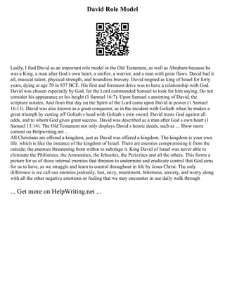 David Role Model
Lastly, I find David as an important role model in the Old Testament, as well as Abraham because he
was a King, a man after God s own heart, a unifier, a warrior, and a man with great flaws. David had it
all, musical talent, physical strength, and boundless bravery. David reigned as king of Israel for forty
years, dying at age 70 in 837 BCE. His first and foremost drive was to have a relationship with God.
David was chosen especially by God, for the Lord commanded Samuel to look for him saying, Do not
consider his appearance or his height (1 Samuel 16:7). Upon Samuel s anointing of David, the
scripture notates, And from that day on the Spirit of the Lord came upon David in power (1 Samuel
16:13). David was also known as a great conqueror, as in the incident with Goliath when he makes a
great triumph by cutting off Goliath s head with Goliath s own sword. David trusts God against all
odds, and to whom God gives great success. David was described as a man after God s own heart (1
Samuel 13:14). The Old Testament not only displays David s heroic deeds, such as ... Show more
content on Helpwriting.net ...
All Christians are offered a kingdom, just as David was offered a kingdom. The kingdom is your own
life, which is like the instance of the kingdom of Israel. There are enemies compromising it from the
outside; the enemies threatening from within to sabotage it. King David of Israel was never able to
eliminate the Philistines, the Ammonites, the Jebusites, the Perizzites and all the others. This forms a
picture for us of those internal enemies that threaten to undermine and eradicate control that God aims
for us to have, as we struggle and learn to control throughout in life by Jesus Christ. The only
difference is we call our enemies jealously, lust, envy, resentment, bitterness, anxiety, and worry along
with all the other negative emotions or feeling that we may encounter in our daily walk through
... Get more on HelpWriting.net ...
 