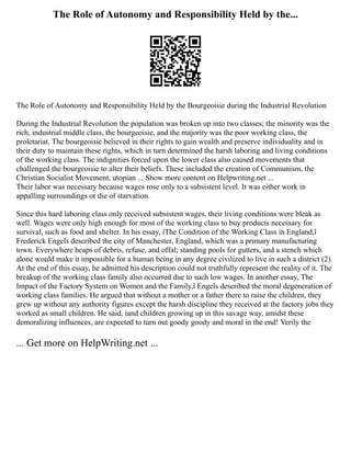The Role of Autonomy and Responsibility Held by the...
The Role of Autonomy and Responsibility Held by the Bourgeoisie during the Industrial Revolution
During the Industrial Revolution the population was broken up into two classes; the minority was the
rich, industrial middle class, the bourgeoisie, and the majority was the poor working class, the
proletariat. The bourgeoisie believed in their rights to gain wealth and preserve individuality and in
their duty to maintain these rights, which in turn determined the harsh laboring and living conditions
of the working class. The indignities forced upon the lower class also caused movements that
challenged the bourgeoisie to alter their beliefs. These included the creation of Communism, the
Christian Socialist Movement, utopian ... Show more content on Helpwriting.net ...
Their labor was necessary because wages rose only to a subsistent level. It was either work in
appalling surroundings or die of starvation.
Since this hard laboring class only received subsistent wages, their living conditions were bleak as
well. Wages were only high enough for most of the working class to buy products necessary for
survival, such as food and shelter. In his essay, ìThe Condition of the Working Class in England,î
Frederick Engels described the city of Manchester, England, which was a primary manufacturing
town. Everywhere heaps of debris, refuse, and offal; standing pools for gutters, and a stench which
alone would make it impossible for a human being in any degree civilized to live in such a district (2).
At the end of this essay, he admitted his description could not truthfully represent the reality of it. The
breakup of the working class family also occurred due to such low wages. In another essay, The
Impact of the Factory System on Women and the Family,î Engels described the moral degeneration of
working class families. He argued that without a mother or a father there to raise the children, they
grew up without any authority figures except the harsh discipline they received at the factory jobs they
worked as small children. He said, ìand children growing up in this savage way, amidst these
demoralizing influences, are expected to turn out goody goody and moral in the end! Verily the
... Get more on HelpWriting.net ...
 