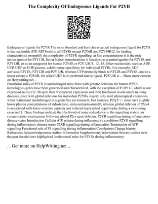 The Complexity Of Endogenous Ligands For P2YR
Endogenous ligands for P2YR The most abundant and best characterized endogenous ligand for P2YR
is the nucleotide ATP. ATP binds to all P2YRs except P2Y6R and P2Y14R12. Its binding
characteristics exemplify the complexity of P2YR signalling: at low concentrations it is the only
native agonist for P2Y11R, but at higher concentrations it functions as a partial agonist for P2Y1R and
P2Y13R, or as an antagonist for human P2Y4R or P2Y12R11, 12, 15. Other nucleotides, such as ADP,
UTP, UDP or UDP glucose, exhibit more specificity for individual P2YRs. For example, ADP
activates P2Y1R, P2Y12R and P2Y13R, whereas UTP primarily binds to P2Y2R and P2Y4R, and to a
lesser extent to P2Y6R, for which UDP is its preferred native ligand. P2Y14R is ... Show more content
on Helpwriting.net ...
Functional roles of P2YR in unchallenged mice Mice with genetic deletions for human P2YR
homologous genes have been generated and characterized, with the exception of P2RY11, which is not
expressed in mice12. Despite their widespread expression and their functional involvement in many
diseases, mice with global deletions for individual P2YRs display only mild phenotypical alterations
when maintained unchallenged in a germ free environment. For instance, P2ry2−/− mice have slightly
lower plasma concentrations of aldosterone, renin and potassium20, whereas global deletion of P2ry4
is associated with lower exercise capacity and reduced myocardial hypertrophy during a swimming
exercise21. These findings indicate the likelihood of some redundancy in the signalling system, or
compensatory mechanisms following global P2ry gene deletion. P2YR signalling during inflammatory
disease states Introduction Cellular ATP release during inflammatory conditions P2YR signalling
during inflammatory disease states P2XR signalling during inflammation Termination of ATP
signalling Functional role of P1 signalling during inflammation Conclusions Change history
References Acknowledgements Author information Supplementary information Several studies over
the past decade have highlighted fundamental roles for P2YRs during inflammatory
... Get more on HelpWriting.net ...
 