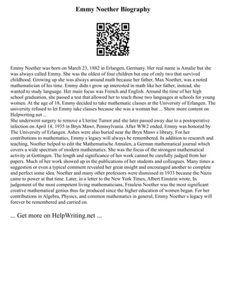 Emmy Noether Biography
Emmy Noether was born on March 23, 1882 in Erlangen, Germany. Her real name is Amalie but she
was always called Emmy. She was the oldest of four children but one of only two that survived
childhood. Growing up she was always around math because her father, Max Noether, was a noted
mathematician of his time. Emmy didn t grow up interested in math like her father, instead, she
wanted to study language. Her main focus was French and English. Around the time of her high
school graduation, she passed a test that allowed her to teach those two languages at schools for young
women. At the age of 18, Emmy decided to take mathematic classes at the University of Erlangen. The
university refused to let Emmy take classes because she was a woman but ... Show more content on
Helpwriting.net ...
She underwent surgery to remove a Uterine Tumor and she later passed away due to a postoperative
infection on April 14, 1935 in Bryn Mawr, Pennsylvania. After WW2 ended, Emmy was honored by
The University of Erlangen. Ashes were also buried near the Bryn Mawr s library. For her
contributions to mathematics, Emmy s legacy will always be remembered. In addition to research and
teaching, Noether helped to edit the Mathematische Annalen, a German mathematical journal which
covers a wide spectrum of modern mathematics. She was the focus of the strongest mathematical
activity at Gottingen. The length and significance of her work cannot be carefully judged from her
papers. Much of her work showed up in the publications of her students and colleagues. Many times a
suggestion or even a typical comment revealed her great insight and encouraged another to complete
and perfect some idea. Noether and many other professors were dismissed in 1933 because the Nazis
came to power at that time. Later, in a letter to the New York Times, Albert Einstein wrote, In
judgement of the most competent living mathematicians, Fraulein Noether was the most significant
creative mathematical genius thus far produced since the higher education of women began. For her
contributions in Algebra, Physics, and common mathematics in general, Emmy Noether s legacy will
forever be remembered and carried on.
... Get more on HelpWriting.net ...
 