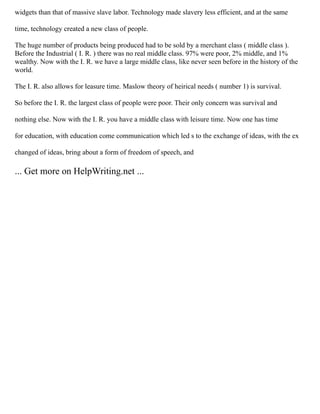 widgets than that of massive slave labor. Technology made slavery less efficient, and at the same
time, technology created a new class of people.
The huge number of products being produced had to be sold by a merchant class ( middle class ).
Before the Industrial ( I. R. ) there was no real middle class. 97% were poor, 2% middle, and 1%
wealthy. Now with the I. R. we have a large middle class, like never seen before in the history of the
world.
The I. R. also allows for leasure time. Maslow theory of heirical needs ( number 1) is survival.
So before the I. R. the largest class of people were poor. Their only concern was survival and
nothing else. Now with the I. R. you have a middle class with leisure time. Now one has time
for education, with education come communication which led s to the exchange of ideas, with the ex
changed of ideas, bring about a form of freedom of speech, and
... Get more on HelpWriting.net ...
 