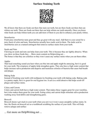 Surface Staining Teeth
We all know that there are foods out there that stain our teeth, but are there foods out there that can
whiten our teeth. There are foods out there that can help whiten our teeth naturally. Once you know
what foods can help whiten teeth you can add more of them to you diet to enhance your pearly whites.
Strawberries
Fresh juicy strawberries taste great and they go great with any meal. Add them to your cereal for a
juicy burst of color and taste. Strawberries actually have malic acid in them. The malic acid in
strawberries acts as a natural astringent that removes surface stains from your teeth.
Seeds and Nuts
Chewing on seeds and nuts can help clean your teeth. This is because they are lightly abrasive. When
you chew on these foods they ... Show more content on Helpwriting.net ...
The bonus is that they are colorless so they won t cause any surface stains when you eat them either.
Apples
That loud crunching sound you hear when you bite into and apple might be annoying, but it is good
for your teeth. The crispiness of apples help strengthen gums. They also have a high water content that
helps increase saliva production and disperse and neutralize colonies of bacteria that cause bad breath
and plaque.
Baking Soda
Instead of brushing your teeth with toothpaste try brushing your teeth with baking soda. Baking soda
is a pantry staple, but it is great for oral hygiene too. It acts as a mild abrasive that helps scrub off
plaque and surface stains.
Celery and Carrots
Celery and carrots both have a high water content. That makes these veggies great for your waistline,
but it also makes them great for your teeth. Eating celery and carrots helps stimulate saliva production
washing away food debris and strengthening gums.
Broccoli
Broccoli doesn t get stuck to your teeth when you eat it so it won t cause unsightly surface stains. In
fact, the florets on broccoli act as a toothbrush scrubbing the surface of your teeth. This will help
remove plaque and surface
... Get more on HelpWriting.net ...
 