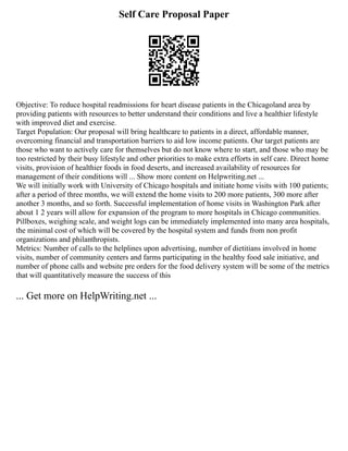 Self Care Proposal Paper
Objective: To reduce hospital readmissions for heart disease patients in the Chicagoland area by
providing patients with resources to better understand their conditions and live a healthier lifestyle
with improved diet and exercise.
Target Population: Our proposal will bring healthcare to patients in a direct, affordable manner,
overcoming financial and transportation barriers to aid low income patients. Our target patients are
those who want to actively care for themselves but do not know where to start, and those who may be
too restricted by their busy lifestyle and other priorities to make extra efforts in self care. Direct home
visits, provision of healthier foods in food deserts, and increased availability of resources for
management of their conditions will ... Show more content on Helpwriting.net ...
We will initially work with University of Chicago hospitals and initiate home visits with 100 patients;
after a period of three months, we will extend the home visits to 200 more patients, 300 more after
another 3 months, and so forth. Successful implementation of home visits in Washington Park after
about 1 2 years will allow for expansion of the program to more hospitals in Chicago communities.
Pillboxes, weighing scale, and weight logs can be immediately implemented into many area hospitals,
the minimal cost of which will be covered by the hospital system and funds from non profit
organizations and philanthropists.
Metrics: Number of calls to the helplines upon advertising, number of dietitians involved in home
visits, number of community centers and farms participating in the healthy food sale initiative, and
number of phone calls and website pre orders for the food delivery system will be some of the metrics
that will quantitatively measure the success of this
... Get more on HelpWriting.net ...
 