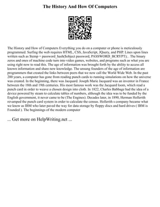 The History And How Of Computers
The History and How of Computers Everything you do on a computer or phone is meticulously
programmed. Surfing the web requires HTML, CSS, JavaScript, JQuery, and PHP. Lines upon lines
written such as $temp = password_hash($object password, PASSWORD_BCRYPT); . The binary
zeros and ones of machine code turn into video games, websites, and programs such as what you are
using right now to read this. The age of information was brought forth by the ability to access all
known information and share new knowledge. The unsung founders of the age of information are
programmers that created the links between peers that we now call the World Wide Web. In the past
200 years, a computer has gone from reading punch cards to running simulations on how the universe
was created. In the beginning, there was Jacquard. Joseph Marie Jacquard was an inventor in France
between the 18th and 19th centuries. His most famous work was the Jacquard loom, which read a
punch card in order to weave a chosen design into cloth. In 1822, Charles Babbage had the idea of a
device powered by steam to calculate tables of numbers, although the idea was to be funded by the
English government, it never came to be (The Engines). Decades later, in 1890, Herman Hollerith
revamped the punch card system in order to calculate the census. Hollerith s company became what
we know as IBM who later paved the way for data storage by floppy discs and hard drives ( IBM is
Founded ). The beginnings of the modern computer
... Get more on HelpWriting.net ...
 