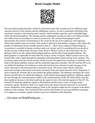 Basal Ganglia Model
The term basal ganglia describes a band of subcortical nuclei that is made up of two different input
structures known as the striatum and the subthalamic nucleus. Its role is associated with behavioral,
emotional, executive, and learning motor control, which includes cognition, and is embedded deep
within the brain hemisphere. The striatum and the subthalamic nucleus are able to be further divided
into subdivisions in accordance to cortical connectivity. The classical basal ganglia model
demonstrates the transfer of information to the cortex by the use of two pathways with opposing
effects that mediate motor movement. This model is utilized to demonstrate, compare, and contrast the
transfer of information from a healthy person to that of ... Show more content on Helpwriting.net ...
Locomotion is essential to human existence and every animal, and it is something that you decide to
do like moving, without really having to think about it. When it comes to movement there are two
pathways that occur: the indirect basal ganglia pathway and the direct basal ganglia pathway. The
basal ganglion is responsible for movement by using a variety of signals. When a person moves, the
frontal lobes send a signal through the glutamate neurotransmitters which end up in the striatum. The
excitatory signal ends up in those neurons which converts the signal from excitatory to inhibitory and
leads to the globus pallidus internus and the substantia nigra pars reticulata. The GPi and the SNr to do
not inhibit the thalamus; the thalamus is where the function rests. Instead, it sends messages to the
cortex allowing for the movement that is desired to occur. The motor cortex finally sends that
processed message to the spinal cord where activation of the movement becomes active. Dopamine is
said to initiate the striatum and in turn inhibits the globus pallidus. The thalamus stimulates the cortex
because the GPi does not inhibit the thalamus. In the indirect basal ganglia pathway, inhibitory signals
are sent through the neurotransmitter GABA to the external portion of the GP which differs from the
direct pathway because in the direct pathway the signal is sent to the internal segment of the GP. The
internal GP sends the inhibitory signals to the thalamus and the motor cortex no longer sends
excitatory signals. Therefore, there is no signal sent to the spinal cord and a decrease in movement
occurs. Dopamine, in the indirect pathway, binds to D2 receptors unlike the D1 receptors in the direct
pathway in the striatum. The external GP does not have the burden of receiving inhibitory messages,
so it suppresses excitatory signals and this causes less inhibition of the thalamus,
... Get more on HelpWriting.net ...
 