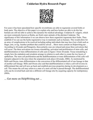 Cnidarian Hydra Research Paper
For years it has been speculated how specific invertebrates are able to regenerate severed limbs or
body parts. The objective of this paper is to explain why and how hydras are able to do this but
humans are still not able to achieve this dynamic bio medical advantage. Cnidarian H. vulgaris, which
are more commonly known as Hydra, are fresh water animals of the phylum Cnidarian. The
significance of this information is we can observe how these organisms regenerate their limbs. Then
establish if we can use the hydra regenerative way in mammals such as humans. This would allow for
an array of complications to be resolved including aiding individuals that may have lost a limb such as
finger, arm, or leg. Another problem that could be solved ... Show more content on Helpwriting.net ...
According to Alvarado and Panagiotis, these polarity cues are relayed and ensue three activations that
will occur. The three activations are tissues remodeling, activation and proliferation of stem cells, and
dedifferentiation or trans differentiation of cells seen in figure 2 from Alvarado. Tissue remodeling is
simply how the endoderm and ectoderm arrange in relation to each other to create the two layers of
epithelium. The stem cell proliferation and the dedifferentiation or trans differentiation of the cells will
transpire adjacent to the area where the amputation took place (Alvarado, 2006). As mentioned by
Mills and Owens, trans differentiation is the conversion of the differentiated cell of one lineage to that
of another cell lineage. Mills and Owens also said that dedifferentiation is when a cell will reverse its
differentiated fate and will now go back and establish previous properties during its development as a
cell. This means the cell may return to a state of a stem cell that it passed through. The dedifferentiated
cells can be reverted back and into a different cell lineage also by acquiring capacity for multipotency
(Mills,
... Get more on HelpWriting.net ...
 
