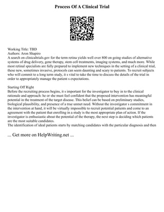 Process Of A Clinical Trial
Working Title: TBD
Authors: Aron Shapiro
A search on clinicaltrials.gov for the term retina yields well over 800 on going studies of alternative
systems of drug delivery, gene therapy, stem cell treatments, imaging systems, and much more. While
most retinal specialists are fully prepared to implement new techniques in the setting of a clinical trial,
these new, sometimes invasive, protocols can seem daunting and scary to patients. To recruit subjects
who will commit to a long term study, it s vital to take the time to discuss the details of the trial in
order to appropriately manage the patient s expectations.
Starting Off Right
Before the recruiting process begins, it s important for the investigator to buy in to the clinical
rationale and approach: he or she must feel confident that the proposed intervention has meaningful
potential in the treatment of the target disease. This belief can be based on preliminary studies,
biological plausibility, and presence of a true unmet need. Without the investigator s commitment in
the intervention at hand, it will be virtually impossible to recruit potential patients and come to an
agreement with the patient that enrolling in a study is the most appropriate plan of action. If the
investigator is enthusiastic about the potential of the therapy, the next step is deciding which patients
are the most suitable candidates.
The identification of ideal patients starts by matching candidates with the particular diagnosis and then
... Get more on HelpWriting.net ...
 