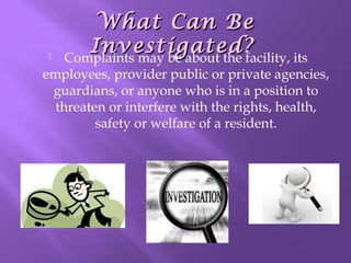 

What Can Be
Investigated?
Complaints may be about the facility, its

employees, provider public or private agencies,
guardians, or anyone who is in a position to
threaten or interfere with the rights, health,
safety or welfare of a resident.

 