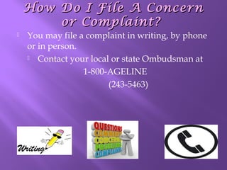 How Do I File A Concern
or Complaint?


You may file a complaint in writing, by phone
or in person.
 Contact your local or state Ombudsman at
1-800-AGELINE
(243-5463)

 