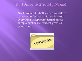 Do I Have to Give My Name?
No, however it is better if we are able to
contact you for more information and
everything is kept confidential unless
complainant or the resident gives us
permission.

 