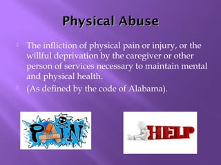 Physical Abuse




The infliction of physical pain or injury, or the
willful deprivation by the caregiver or other
person of services necessary to maintain mental
and physical health.
(As defined by the code of Alabama).

 