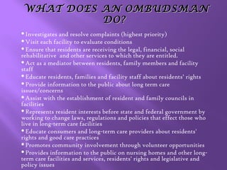 WHAT DOES AN OMBUDSMAN
DO?
Investigates

and resolve complaints (highest priority)
Visit each facility to evaluate conditions
Ensure that residents are receiving the legal, financial, social
rehabilitative and other services to which they are entitled.
Act as a mediator between residents, family members and facility
staff
Educate residents, families and facility staff about residents’ rights
Provide information to the public about long term care
issues/concerns
Assist with the establishment of resident and family councils in
facilities
Represents resident interests before state and federal government by
working to change laws, regulations and policies that effect those who
live in long-term care facilities
Educate consumers and long-term care providers about residents'
rights and good care practices
Promotes community involvement through volunteer opportunities
Provides information to the public on nursing homes and other longterm care facilities and services, residents' rights and legislative and
policy issues

 